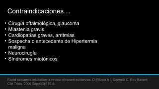 Contraindicaciones…
Rapid sequence intubation: a review of recent evidences. Di Filippo A1, Gonnelli C. Rev Recent
Clin Trials. 2009 Sep;4(3):175-8.
• Cirugía oftalmológica, glaucoma
• Miastenia gravis
• Cardiopatías graves, arritmias
• Sospecha o antecedente de Hipertermia
maligna
• Neurocirugía
• Síndromes miotónicos
 