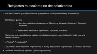 Relajantes musculares no despolarizantes
• Son estructuras de gran peso molecular que presentan poca liposolubilidad y alta ionización.
• Clasificación química
Esteroideos: Pancuronio, Pipecuronio, Rocuronio, Vecuronio
Bencilisoquinolínicos: d-tubocurarina, Metocurina, Atracurio, Cisatracurio, Doxacurio
Mivaccurio
• Tienen una vida media beta que variable, pero todos cuentan con poca distribución tisular, con una
cinética de primer.
• ¿Priming?¿Precurización?
• La potencia es inversamente proporcional a la dosis y directamente proporcional a la velocidad de acción.
• Producen liberación de histamina (Bencilisoquinolinícos)
 