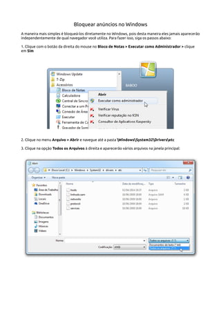 Bloquear anúncios no Windows
A maneira mais simples é bloqueá-los diretamente no Windows, pois desta maneira eles jamais aparecerão
independentemente de qual navegador você utiliza. Para fazer isso, siga os passos abaixo:
1. Clique com o botão da direita do mouse no Bloco de Notas > Executar como Administrador > clique
em Sim
2. Clique no menu Arquivo > Abrir e navegue até a pasta WindowsSystem32Driversetc
3. Clique na opção Todos os Arquivos à direita e aparecerão vários arquivos na janela principal:
 