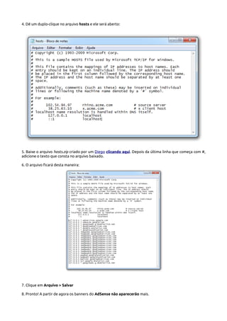 4. Dê um duplo-clique no arquivo hosts e ele será aberto:
5. Baixe o arquivo hosts.zip criado por um Diego clicando aqui. Depois da última linha que começa com #,
adicione o texto que consta no arquivo baixado.
6. O arquivo ficará desta maneira:
7. Clique em Arquivo > Salvar
8. Pronto! A partir de agora os banners do AdSense não aparecerão mais.
 