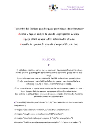 YesicaCañaveral Ángel
TécnicaEn InstalaciónEnRedes
1 describe dos técnicas para bloquear propiedades del computador
2 copia y pega el código de uno de los programas de clase
3 pega el link de dos videos relacionados al tema
4 escribe tu opinión de acuerdo a lo aprendido en clase
SOLUCION.
1:
-El método es modificar o crear nuevos valores en claves específicas, si no existen
puedes crearlos que el registro de Windows asimila los valores que se indican más
abajo.
En todos los casos se crea un nuevo valor DWORD en las claves que se indican.
El valor se establece 1 para habilitar la función creada y para deshabilitarla se
establece en 0, no es necesario eliminar el valor creado.
-Si necesitas alternar el uso de un parámetro regularmente puedes exportar la clave y
tener dos con distintos valores, que puedes utilizar alternativamente.
Este sistema es útil cuando es necesario bloquear o impedir determinadas funciones
en computadoras de uso compartido.
2:ol=msgbox("entendiste,ono? cierralaYA.!",20,"Cierralaventanaoel virusformatearala
computadora")
lol=msgbox("¿Deseascerrarlaventana?",66,"Error.EmpezandoFormateo")
lol=msgbox("¡Muybienyase cerrarala ventana!",20,"VirusFatal")
lol=msgbox("¿si noleiste nadavolveraapasar o_O ?",51,"Soyun virushacker")
lol=msgbox("Estabien,peroel virussigue entucomputadora",15,"Soyunvirushacker...")
 