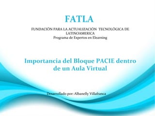 FATLA
  FUNDACIÓN PARA LA ACTUALIZACIÓN TECNOLÓGICA DE
                   LATINOAMERICA
            Programa de Expertos en Elearning




Importancia del Bloque PACIE dentro
        de un Aula Virtual


         Desarrollado por: Albanelly Villafranca
 