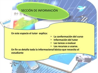 SECCIÓN DE INFORMACIÓN




En este espacio el tutor explica:
                                    • La conformación del curso
                                    • Información del tutor
                                    • Las tareas a evaluar
                                    • Los recursos a usarse.
En fin se detalla toda la informacional básica que necesita el
estudiante
 