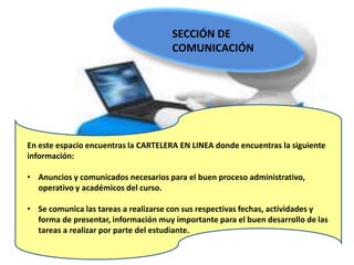 SECCIÓN DE
                                      COMUNICACIÓN




En este espacio encuentras la CARTELERA EN LINEA donde encuentras la siguiente
información:

• Anuncios y comunicados necesarios para el buen proceso administrativo,
  operativo y académicos del curso.

• Se comunica las tareas a realizarse con sus respectivas fechas, actividades y
  forma de presentar, información muy importante para el buen desarrollo de las
  tareas a realizar por parte del estudiante.
 