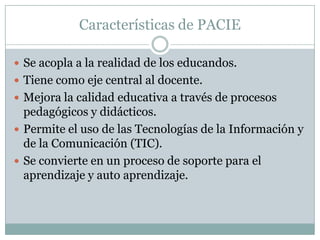 Características de PACIESe acopla a la realidad de los educandos. Tiene como eje central al docente.Mejora la calidad educativa a través de procesos pedagógicos y didácticos.Permite el uso de las Tecnologías de la Información y de la Comunicación (TIC). Se convierte en un proceso de soporte para el aprendizaje y auto aprendizaje.