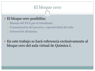 El bloque ceroEl bloque cero posibilita:Manejo del EVA por el estudiante.Comunicación del proceso y operatividad del aula.Interacción dinámica.En este trabajo se hará referencia exclusivamente al bloque cero del aula virtual de Química I.