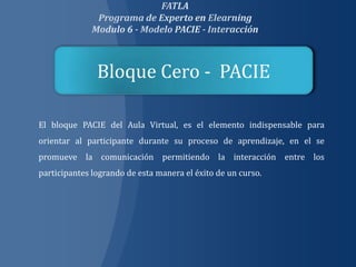Bloque Cero - PACIE

El bloque PACIE del Aula Virtual, es el elemento indispensable para
orientar al participante durante su proceso de aprendizaje, en el se
promueve la comunicación permitiendo la interacción entre los
participantes logrando de esta manera el éxito de un curso.
 