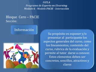 Bloque Cero – PACIE
Sección:

      Información
                          Su propósito es exponer y/o
                         presentar al participante los
                      aspectos generales del curso, como
                        los lineamientos, contenido del
                       curso, rubrica de la evaluación y
                       permite al tutor darse a conocer.
                           Estos elementos deben ser
                       concretos, sencillos, atractivos y
                                     claros
 