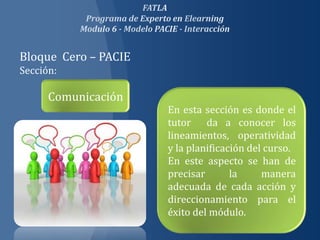 Bloque Cero – PACIE
Sección:

      Comunicación
                      En esta sección es donde el
                      tutor da a conocer los
                      lineamientos, operatividad
                      y la planificación del curso.
                      En este aspecto se han de
                      precisar       la     manera
                      adecuada de cada acción y
                      direccionamiento para el
                      éxito del módulo.
 