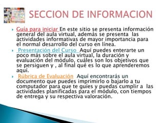 Guía para iniciar En este sitio se presenta información general del aula virtual, además se presenta  las actividades informativas de mayor importancia para el normal desarrollo del curso en línea. Presentación del Curso  Aquí puedes enterarte un poco más sobre el aula virtual, la duración y evaluación del módulo, cuáles son los objetivos que se persiguen y , al final qué es lo que aprenderemos aquí. Rúbrica de EvaluaciónAquí encontrarás un documento que puedes imprimirlo o bajarlo a tu computador para que te guíes y puedas cumplir a las actividades planificadas para el módulo, con tiempos de entrega y su respectiva valoración.       SECCION DE INFORMACION