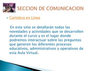 Cartelera en Línea  En este sitio se detallarán todas las novedades y actividades que se desarrollen durante el curso y es el lugar donde podremos interactuar sobre las preguntas que generen los diferentes procesos educativos, administrativos y operativos de esta Aula Virtual.SECCION DE COMUNICACION