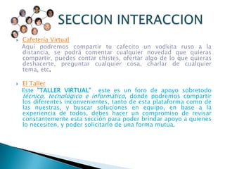 Cafetería VirtualAquí podremos compartir tu cafecito un vodkita ruso a la distancia, se podrá comentar cualquier novedad que quieras compartir, puedes contar chistes, ofertar algo de lo que quieras deshacerte, preguntar cualquier cosa, charlar de cualquier tema, etc. El TallerEste "TALLER VIRTUAL"  este es un foro de apoyo sobretodo técnico, tecnológico e informático, donde podremos compartir los diferentes inconvenientes, tanto de esta plataforma como de las nuestras, y buscar soluciones en equipo, en base a la experiencia de todos, debes hacer un compromiso de revisar constantemente esta sección para poder brindar apoyo a quienes lo necesiten, y poder solicitarlo de una forma mutua.         SECCION INTERACCION