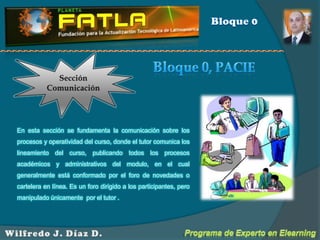 Bloque 0Sección ComunicaciónBloque 0, PACIEEn esta sección se fundamenta la comunicación sobre los procesos y operatividad del curso, donde el tutor comunica los lineamiento del curso, publicando todos los procesos académicos y administrativos del modulo, en el cual generalmente está conformado por el foro de novedades o cartelera en línea. Es un foro dirigido a los participantes, pero manipulado únicamente  por el tutor . Programa de Experto en ElearningWilfredo J. Díaz D.