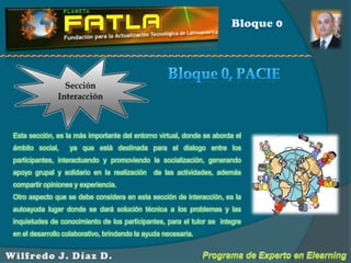 Bloque 0Sección InteracciónBloque 0, PACIEEsta sección, es la más importante del entorno virtual, donde se aborda el ámbito social,  ya que está destinada para el dialogo entre los participantes, interactuando y promoviendo la socialización, generando apoyo grupal y solidario en la realización  de las actividades, además  compartir opiniones y experiencia.Otro aspecto que se debe considera en esta sección de interacción, es la autoayuda lugar donde se dará solución técnica a los problemas y las inquietudes de conocimiento de los participantes, para el tutor se  integre en el desarrollo colaborativo, brindando la ayuda necesaria.   Programa de Experto en ElearningWilfredo J. Díaz D.