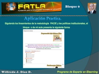Bloque 0Aplicación Practica.Siguiendo los lineamientos de la metodología  PACIE y las políticas institucionales, el bloque  o de mi aula presenta la siguiente formaPrograma de Experto en ElearningWilfredo J. Díaz D.
