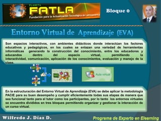 Bloque 0Entorno Virtual de  Aprendizaje  (EVA)Son espacios interactivos, con ambientes didácticos donde interactúan los factores educativos y pedagógicos, en los cuales se enlazan una variedad de herramientas informáticas  generando la construcción del conocimiento, entre los educadores y educandos dentro del espacio virtual, permitiendo la interactividad, comunicación, aplicación de los conocimientos, evaluación y manejo de la clase.En la estructuración del Entorno Virtual de Aprendizaje (EVA) se debe aplicar la metodología PACIE para su buen desempeño y cumplir eficientemente todas sus etapas de manera que sea funcional tanto para el tutor como los participantes, por lo tanto  los entornos virtuales se encuentra divididos en tres bloques permitiendo organizar y gestionar la interacción de un curso virtual.Programa de Experto en ElearningWilfredo J. Díaz D.