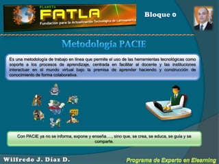 Bloque 0Metodología PACIEEs una metodología de trabajo en línea que permite el uso de las herramientas tecnológicas como soporte a los procesos de aprendizaje, centrada en facilitar al docente y las instituciones interactuar en el mundo virtual bajo la premisa de aprender haciendo y construcción de conocimiento de forma colaborativa. Con PACIE ya no se informa, expone y enseña…., sino que, se crea, se educa, se guía y se comparte.   Programa de Experto en ElearningWilfredo J. Díaz D.