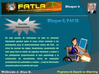 Bloque 0Sección InformaciónBloque 0, PACIEEn esta sección de Información se trata en presentar información general sobre el curso virtual orientado a los participantes para el desenvolvimiento dentro del EVA,  en virtud de conocer las reglas, lineamientos, presentación del tutor quien tiene la misión de organizar dinamizar y motivar a los participantes proporcionando el auto aprendizaje y la construcción de conocimiento, forma de evaluación puntualizando las actividades a evaluar ,  y toda la información necesaria sobre el contenido del cursoPrograma de Experto en ElearningWilfredo J. Díaz D.
