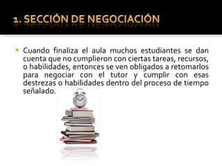 Cuando finaliza el aula muchos estudiantes se dan cuenta que no cumplieron con ciertas tareas, recursos, o habilidades, entonces se ven obligados a retomarlos para negociar con el tutor y cumplir con esas destrezas o habilidades dentro del proceso de tiempo señalado.