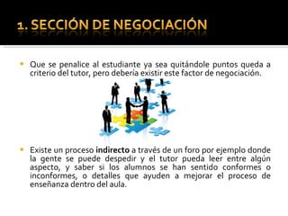 Que se penalice al estudiante ya sea quitándole puntos queda a criterio del tutor, pero debería existir este factor de negociación. Existe un proceso indirecto a través de un foro por ejemplo donde la gente se puede despedir y el tutor pueda leer entre algún aspecto, y saber si los alumnos se han sentido conformes o inconformes, o detalles que ayuden a mejorar el proceso de enseñanza dentro del aula.