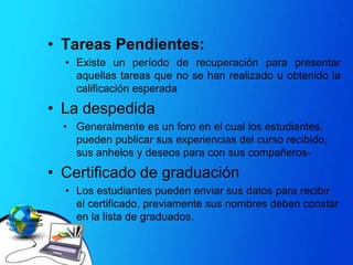 TareasPendientes: Existe un período de recuperaciónparapresentaraquellastareasque no se hanrealizado u obtenido la calificaciónesperadaLa despedidaGeneralmentees un foro en el cual los estudiantes, puedenpublicarsusexperiencias del cursorecibido, susanhelos y deseospara con suscompañeros- Certificado de graduaciónLos estudiantespuedenenviarsusdatospararecibir el certificado, previamentesusnombresdebenconstar en la lista de graduados. Sección de RetroalimentaciónContieneNecesitamostuopinión ó Ayúdanos a mejorar