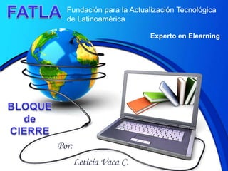 FATLA Fundación para la Actualización Tecnológica de Latinoamérica Experto en Elearning BLOQUEde CIERRE Por: Leticia Vaca C. 