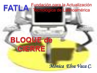 Fundación para la Actualización Tecnológica de Latinoamérica FATLA BLOQUE de  CIERRE Mónica  Elva Vaca C. 