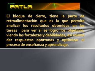 El bloque de cierre, tiene la parte de retroalimentación que es la que permite analizar los resultados obtenidos en las tareas  para ver si se logro los objeticos, viendo las fortalezas y debilidades, asi mismo dar respuestas oportunas y optimizar el proceso de enseñanza y aprendizaje.
