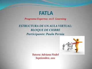 FATLA Programa Expertos  en E- Learning ESTRUCTURA DE UN AULA VIRTUAL:  BLOQUE DE CIERRE Participante: Paula Pernía Tutora: Adriana Fisdel Septiembre, 2011 