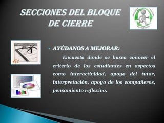 Secciones del Bloque
      de cierre

     • AYÚDANOS A MEJORAR:
         Encuesta donde se busca conocer el
      criterio de los estudiantes en aspectos
      como interactividad, apoyo del tutor,
      interpretación, apoyo de los compañeros,
      pensamiento reflexivo.
 