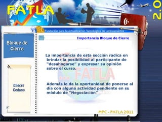 Importancia Bloque de Cierre




La importancia de esta sección radica en
 brindar la posibilidad al participante de
 “desahogarse” y expresar su opinión
 sobre el curso.



Además le da la oportunidad de ponerse al
día con alguna actividad pendiente en su
módulo de “Negociación”
 