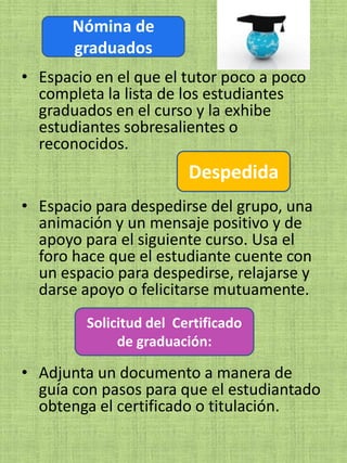Nómina de
       graduados
• Espacio en el que el tutor poco a poco
  completa la lista de los estudiantes
  graduados en el curso y la exhibe
  estudiantes sobresalientes o
  reconocidos.
                         Despedida
• Espacio para despedirse del grupo, una
  animación y un mensaje positivo y de
  apoyo para el siguiente curso. Usa el
  foro hace que el estudiante cuente con
  un espacio para despedirse, relajarse y
  darse apoyo o felicitarse mutuamente.
         Solicitud del Certificado
              de graduación:

• Adjunta un documento a manera de
  guía con pasos para que el estudiantado
  obtenga el certificado o titulación.
 