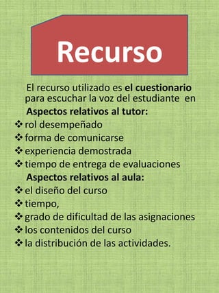 Recurso
   El recurso utilizado es el cuestionario
  para escuchar la voz del estudiante en
   Aspectos relativos al tutor:
 rol desempeñado
 forma de comunicarse
 experiencia demostrada
 tiempo de entrega de evaluaciones
   Aspectos relativos al aula:
 el diseño del curso
 tiempo,
 grado de dificultad de las asignaciones
 los contenidos del curso
 la distribución de las actividades.
 
