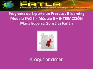Programa de Experto en Procesos E-learning
 Modelo PACIE - Módulo 6 – INTERACCIÓN
      María Eugenia González Farfán




           BLOQUE DE CIERRE
 