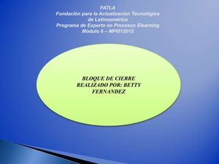 FATLA
Fundación para la Actualización Tecnológica
            de Latinoamérica
Programa de Experto en Procesos Elearning
          Módulo 6 – MPI012012




                 I
         BLOQUE DE CIERRE
        REALIZADO POR: BETTY
            FERNANDEZ
 