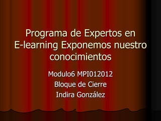 Programa de Expertos en
E-learning Exponemos nuestro
        conocimientos
       Modulo6 MPI012012
        Bloque de Cierre
         Indira González
 