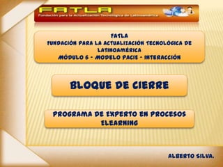 FATLA
Fundación para la Actualización Tecnológica de
                Latinoamérica
   Módulo 6 - Modelo PACIE – Interacción



       Bloque de Cierre

 Programa de Experto en Procesos
           Elearning



                                      Alberto Silva.
 
