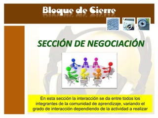 SECCIÓN DE NEGOCIACIÓN




    En esta sección la interacción se da entre todos los
 integrantes de la comunidad de aprendizaje, variando el
grado de interacción dependiendo de la actividad a realizar
 