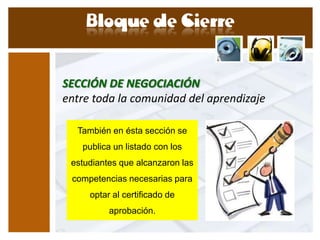 SECCIÓN DE NEGOCIACIÓN
entre toda la comunidad del aprendizaje

  También en ésta sección se
   publica un listado con los
 estudiantes que alcanzaron las
 competencias necesarias para
     optar al certificado de
          aprobación.
 