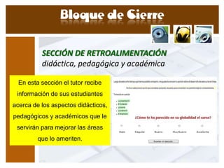 SECCIÓN DE RETROALIMENTACIÓN
          didáctica, pedagógica y académica

  En esta sección el tutor recibe
 información de sus estudiantes
acerca de los aspectos didácticos,
pedagógicos y académicos que le
 servirán para mejorar las áreas
         que lo ameriten.
 