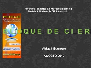 Programa Expertos En Procesos Elearning
       Módulo 6 Modelos PACIE Interacción




BL OQUE DE CI E R

                  Abigail Guerrero

                   AGOSTO 2012
 