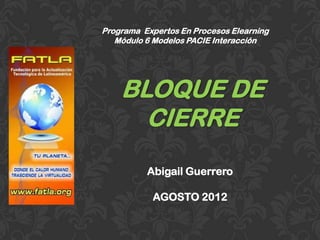 Programa Expertos En Procesos Elearning
   Módulo 6 Modelos PACIE Interacción




    BLOQUE DE
      CIERRE
          Abigail Guerrero

           AGOSTO 2012
 