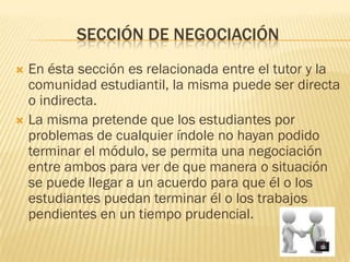 SECCIÓN DE NEGOCIACIÓN
 En ésta sección es relacionada entre el tutor y la
  comunidad estudiantil, la misma puede ser directa
  o indirecta.
 La misma pretende que los estudiantes por
  problemas de cualquier índole no hayan podido
  terminar el módulo, se permita una negociación
  entre ambos para ver de que manera o situación
  se puede llegar a un acuerdo para que él o los
  estudiantes puedan terminar él o los trabajos
  pendientes en un tiempo prudencial.
 