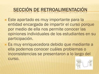 SECCIÓN DE RETROALIMENTACIÓN
 Este apartado es muy importante para la
  entidad encargada de impartir el curso porque
  por medio de ella nos permite conocer las
  opiniones individuales de los estudiantes en su
  participación.
 Es muy enriquecedora debido que mediante a
  ella podemos conocer cuáles problemas o
  inconsistencias se presentaron a lo largo del
  curso.
 
