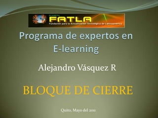 Programa de expertos en E-learning Alejandro Vásquez R BLOQUE DE CIERRE Quito, Mayo del 2011 