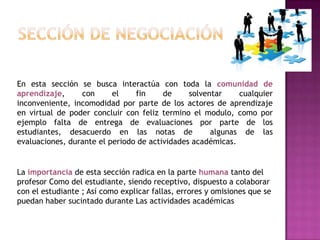 En esta sección se busca interactúa con toda la comunidad de
aprendizaje,     con      el    fin     de     solventar    cualquier
inconveniente, incomodidad por parte de los actores de aprendizaje
en virtual de poder concluir con feliz termino el modulo, como por
ejemplo falta de entrega de evaluaciones por parte de los
estudiantes, desacuerdo en las notas de              algunas de las
evaluaciones, durante el periodo de actividades académicas.


La importancia de esta sección radica en la parte humana tanto del
profesor Como del estudiante, siendo receptivo, dispuesto a colaborar
con el estudiante ; Así como explicar fallas, errores y omisiones que se
puedan haber sucintado durante Las actividades académicas
 