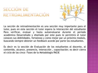 La sección de retroalimentación es una sección muy importante para el
tutor, pues en esta sección el tutor espera la interacción del estudiante
Para verificar, evaluar y hasta autoevaluarse durante el periodo
académica Desarrollado y diseñado por este pues le permitirá el tutor
conoces sus debilidades, fortalezas y como mejor par un próximo modulo,
buscando siempre obtener un feedback acorde por parte los estudiantes.

Es decir es la sección de Evaluación de los estudiantes al docente, al
contenido, alcance, presencia, interacción , capacitación; es decir cierra
el ciclo de las cinco Fases de la Metodología PACIE
 