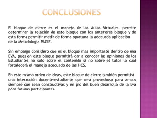El bloque de cierre en el manejo de las Aulas Virtuales, permite
determinar la relación de este bloque con los anteriores bloque y de
esta forma permitir medir de forma oportuna la adecuada aplicación
de la Metodología PACIE.

Sin embargo considero que es el bloque mas importante dentro de una
EVA, pues en este bloque permitirá dar a conocer las opiniones de los
Estudiantes no solo sobre el contenido si no sobre el tutor lo cual
fortalecerá el manejo adecuado de las TICS.

En este mismo orden de ideas, este bloque de cierre también permitirá
una interacción docente-estudiante que será provechoso para ambos
siempre que sean constructivas y en pro del buen desarrollo de la Eva
para futuros participantes.
 