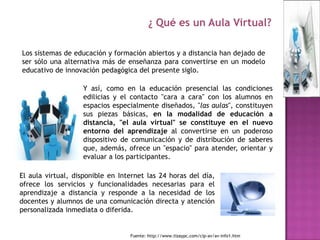 ¿ Qué es un Aula Virtual?

Los sistemas de educación y formación abiertos y a distancia han dejado de
ser sólo una alternativa más de enseñanza para convertirse en un modelo
educativo de innovación pedagógica del presente siglo.

                   Y así, como en la educación presencial las condiciones
                   edilicias y el contacto "cara a cara" con los alumnos en
                   espacios especialmente diseñados, "las aulas", constituyen
                   sus piezas básicas, en la modalidad de educación a
                   distancia, "el aula virtual" se constituye en el nuevo
                   entorno del aprendizaje al convertirse en un poderoso
                   dispositivo de comunicación y de distribución de saberes
                   que, además, ofrece un "espacio" para atender, orientar y
                   evaluar a los participantes.

El aula virtual, disponible en Internet las 24 horas del día,
ofrece los servicios y funcionalidades necesarias para el
aprendizaje a distancia y responde a la necesidad de los
docentes y alumnos de una comunicación directa y atención
personalizada inmediata o diferida.


                                  Fuente: http://www.tizaypc.com/cip-av/av-info1.htm
 