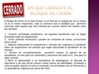 El Bloque de Cierre en un Aula Virtual, es el final de un modulo por ser el ultimo
no es el menos importante, todo lo contrario será el BLOQUE que permitirá
concretar todo aquello que este faltando por concluir dentro del modulo como
por ejemplo:

1.- Concluir actividades pendientes.( de aquellos estudiantes que no hayan
finalizado todas las asignaciones)
2.- Cerrar procesos inconclusos ( pueden ser revisiones de tareas, correcciones
entre otras)
3.- Negociar desacuerdos en evaluaciones ( permite dar respuesta al estudiante
sobre las asignaciones con detalles que hayan dificultado la aprobación de las
mismas)
4.- Proceso de retroalimentación        permitirá conocer la opinión de los
estudiantes, no solo para los contenidos y estructura del aula en sí, sino para la
labor tutorial.
 5.-Darle la oportunidad a los Estudiantes de desahogarse, la libertad de
expresarse y de esta forma conocer cuales fueron las debilidades, fortalezas y
como se puede mejorar no solo el contenido, las actividades sino la interacción y
la capacidad de respuesta por parte del Tutor
 